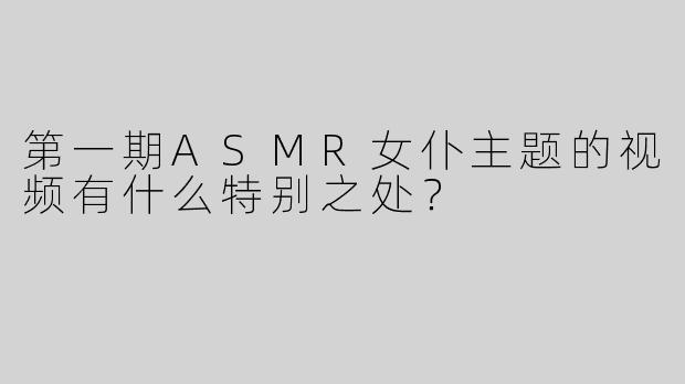 第一期ASMR女仆主题的视频有什么特别之处？