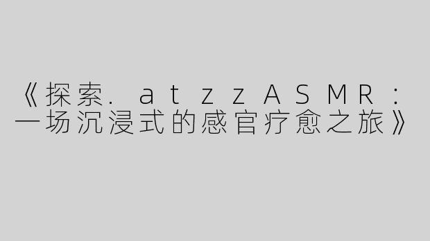 《探索.atzzASMR：一场沉浸式的感官疗愈之旅》