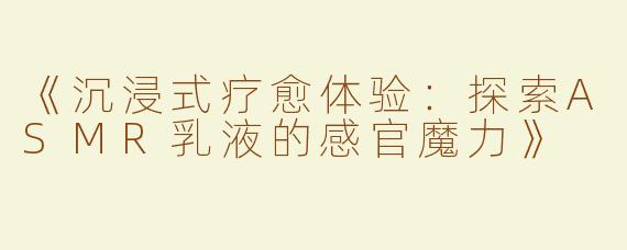 《沉浸式疗愈体验：探索ASMR乳液的感官魔力》