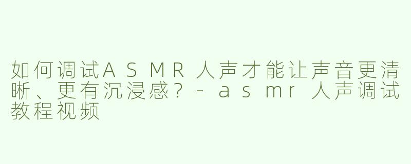 如何调试ASMR人声才能让声音更清晰、更有沉浸感？