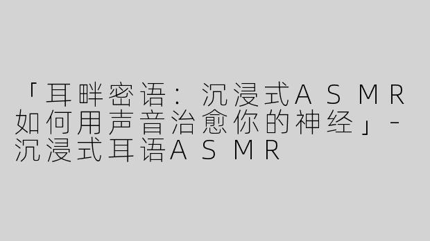 「耳畔密语：沉浸式ASMR如何用声音治愈你的神经」-沉浸式耳语ASMR
