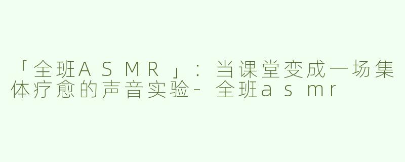 「全班ASMR」：当课堂变成一场集体疗愈的声音实验-全班asmr