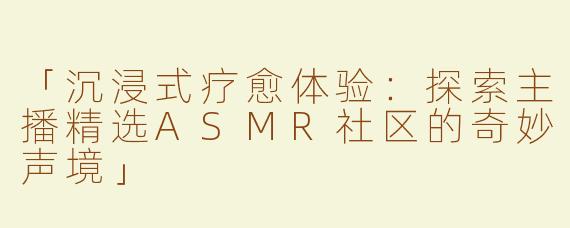 「沉浸式疗愈体验：探索主播精选ASMR社区的奇妙声境」