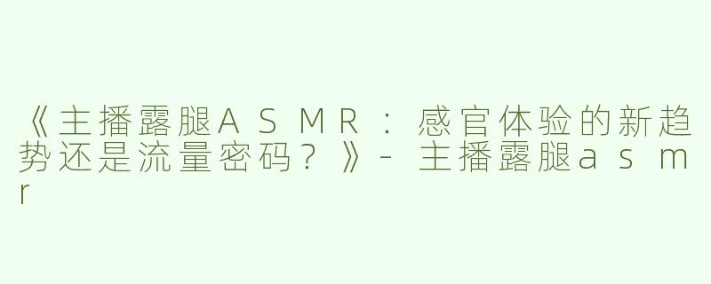 《主播露腿ASMR：感官体验的新趋势还是流量密码？》