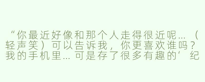 “你最近好像和那个人走得很近呢…（轻声笑）可以告诉我，你更喜欢谁吗？我的手机里…可是存了很多有趣的‘纪念照’哦～（指尖摩挲麦克风）要听实话…否则…”