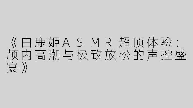《白鹿姬ASMR超顶体验：颅内高潮与极致放松的声控盛宴》