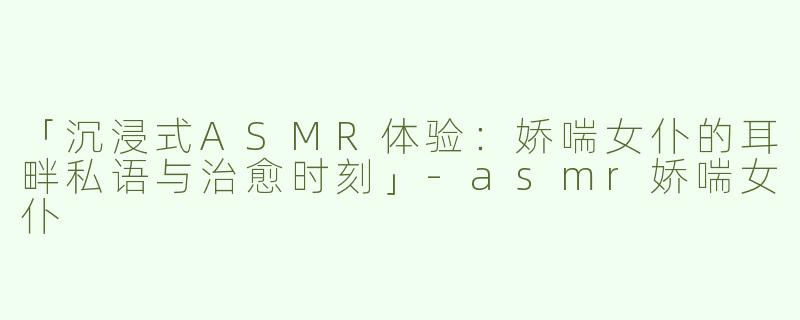「沉浸式ASMR体验：娇喘女仆的耳畔私语与治愈时刻」-asmr娇喘女仆