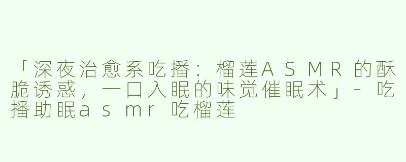 「深夜治愈系吃播：榴莲ASMR的酥脆诱惑，一口入眠的味觉催眠术」-吃播助眠asmr吃榴莲