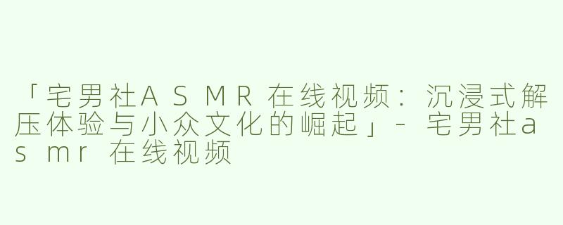 「宅男社ASMR在线视频：沉浸式解压体验与小众文化的崛起」-宅男社asmr在线视频
