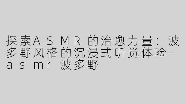 探索ASMR的治愈力量：波多野风格的沉浸式听觉体验-asmr波多野
