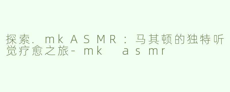 探索.mkASMR：马其顿的独特听觉疗愈之旅-mk asmr
