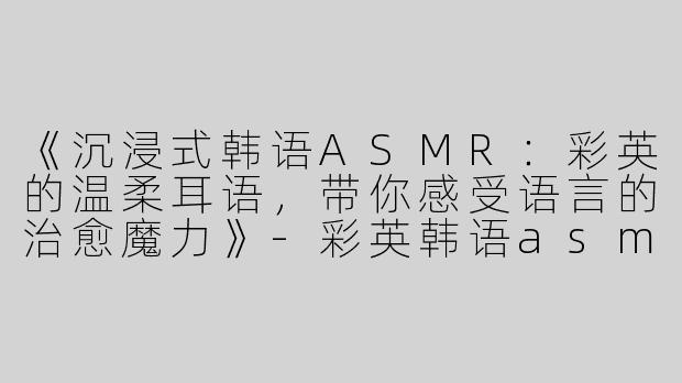 《沉浸式韩语ASMR：彩英的温柔耳语，带你感受语言的治愈魔力》-彩英韩语asmr