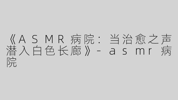 《ASMR病院：当治愈之声潜入白色长廊》-asmr病院