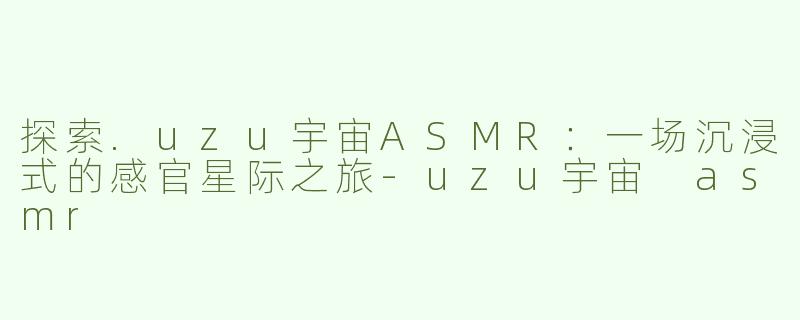 探索.uzu宇宙ASMR：一场沉浸式的感官星际之旅-uzu宇宙 asmr