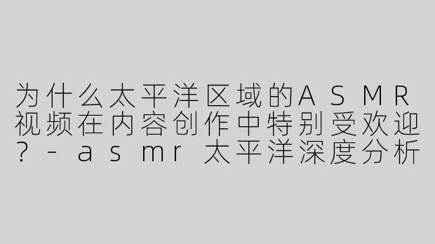为什么太平洋区域的ASMR视频在内容创作中特别受欢迎？