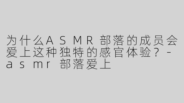 为什么ASMR部落的成员会爱上这种独特的感官体验？-asmr部落爱上