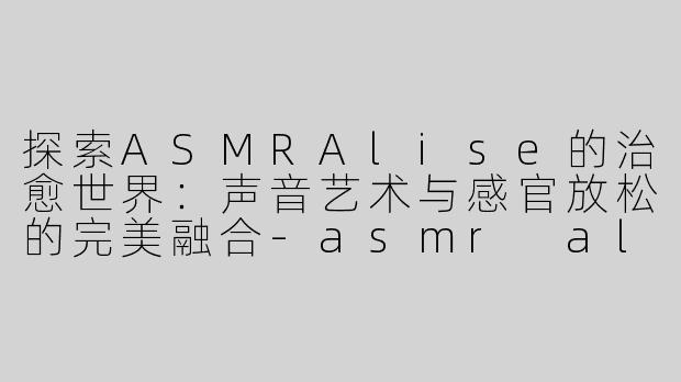 探索ASMRAlise的治愈世界：声音艺术与感官放松的完美融合-asmr alise