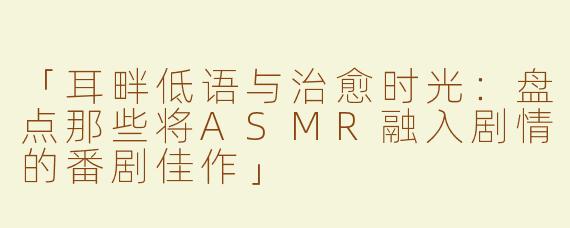 「耳畔低语与治愈时光：盘点那些将ASMR融入剧情的番剧佳作」