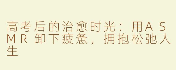 高考后的治愈时光：用ASMR卸下疲惫，拥抱松弛人生