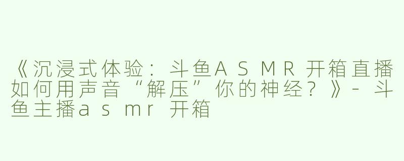 《沉浸式体验：斗鱼ASMR开箱直播如何用声音“解压”你的神经？》-斗鱼主播asmr开箱