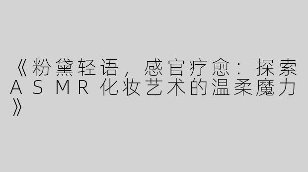 《粉黛轻语，感官疗愈：探索ASMR化妆艺术的温柔魔力》