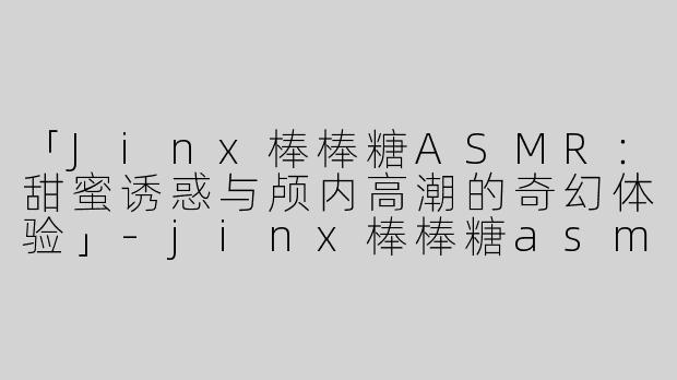 「Jinx棒棒糖ASMR：甜蜜诱惑与颅内高潮的奇幻体验」-jinx棒棒糖asmr