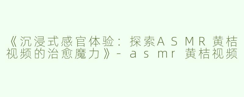 《沉浸式感官体验：探索ASMR黄桔视频的治愈魔力》-asmr黄桔视频
