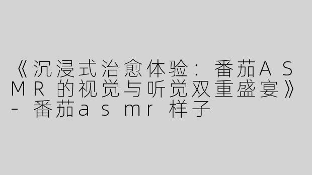 《沉浸式治愈体验：番茄ASMR的视觉与听觉双重盛宴》-番茄asmr样子