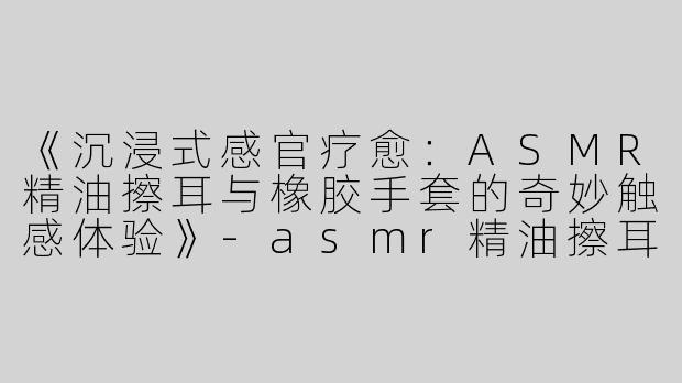 《沉浸式感官疗愈：ASMR精油擦耳与橡胶手套的奇妙触感体验》-asmr精油擦耳橡胶手套