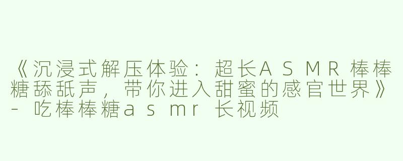 《沉浸式解压体验：超长ASMR棒棒糖舔舐声，带你进入甜蜜的感官世界》-吃棒棒糖asmr长视频