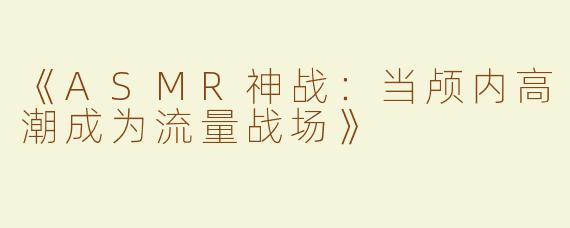 《ASMR神战：当颅内高潮成为流量战场》