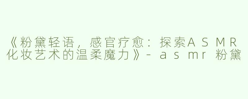 《粉黛轻语，感官疗愈：探索ASMR化妆艺术的温柔魔力》