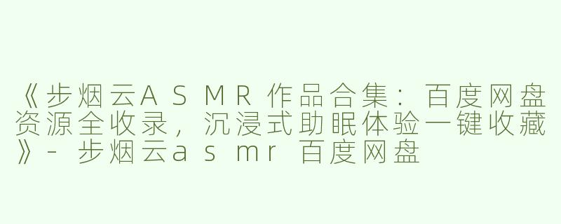《步烟云ASMR作品合集：百度网盘资源全收录，沉浸式助眠体验一键收藏》-步烟云asmr百度网盘