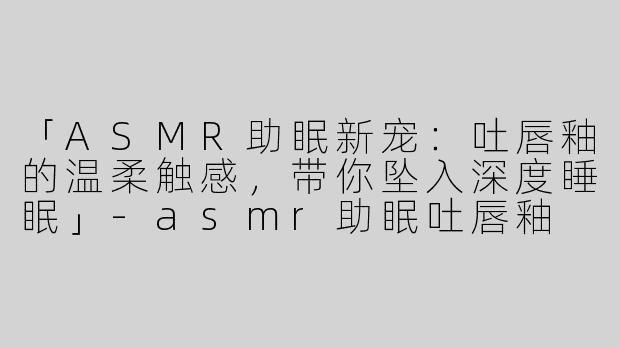 「ASMR助眠新宠：吐唇釉的温柔触感，带你坠入深度睡眠」-asmr助眠吐唇釉