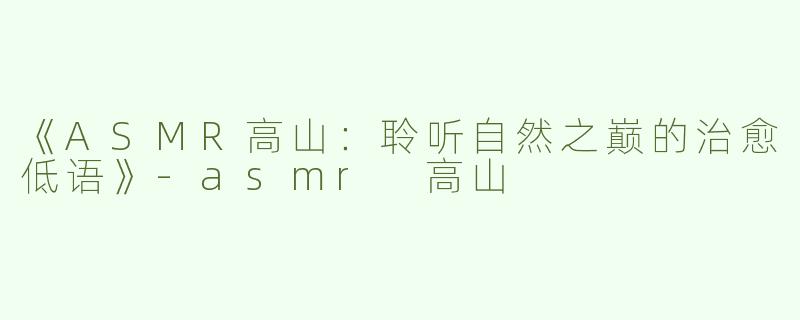 《ASMR高山：聆听自然之巅的治愈低语》-asmr 高山