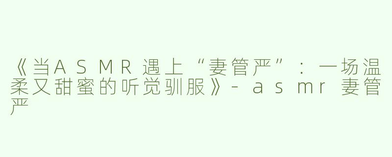 《当ASMR遇上“妻管严”：一场温柔又甜蜜的听觉驯服》-asmr妻管严