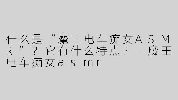 什么是“魔王电车痴女ASMR”？它有什么特点？