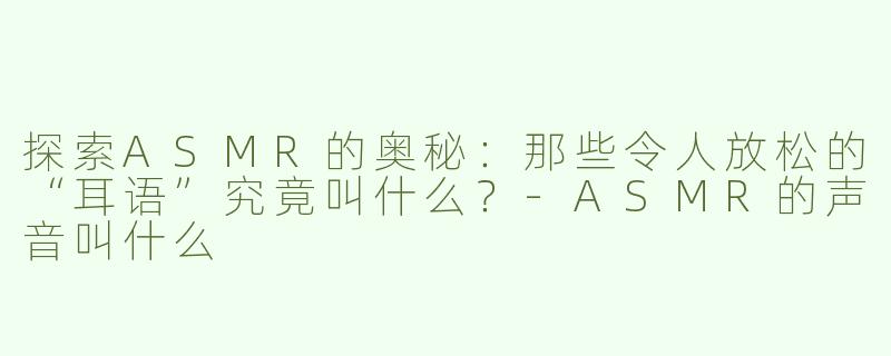 探索ASMR的奥秘：那些令人放松的“耳语”究竟叫什么？-ASMR的声音叫什么