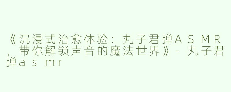 《沉浸式治愈体验：丸子君弹ASMR，带你解锁声音的魔法世界》-丸子君弹asmr