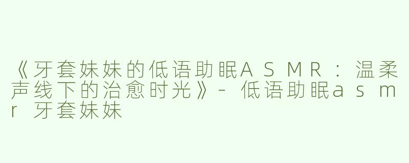 《牙套妹妹的低语助眠ASMR：温柔声线下的治愈时光》