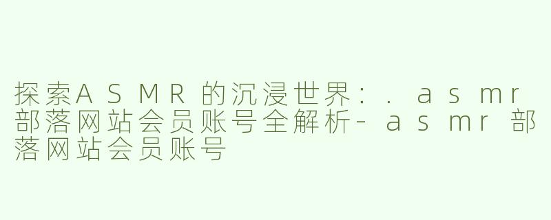 探索ASMR的沉浸世界：.asmr部落网站会员账号全解析-asmr部落网站会员账号