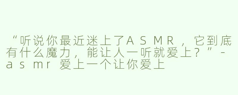 “听说你最近迷上了ASMR，它到底有什么魔力，能让人一听就爱上？”