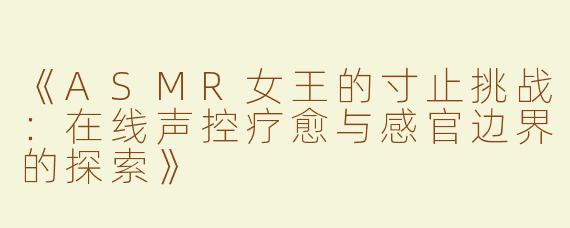 《ASMR女王的寸止挑战：在线声控疗愈与感官边界的探索》