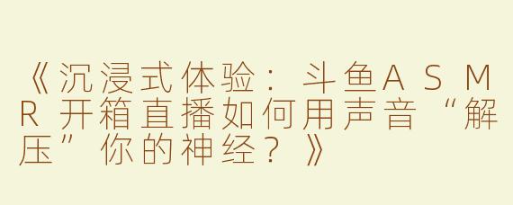 《沉浸式体验：斗鱼ASMR开箱直播如何用声音“解压”你的神经？》