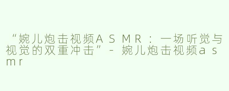 “婉儿炮击视频ASMR：一场听觉与视觉的双重冲击”-婉儿炮击视频asmr