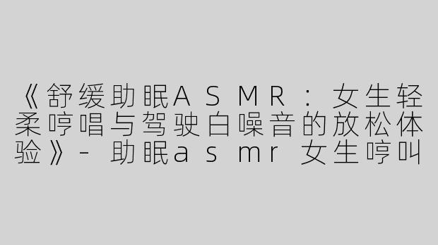《舒缓助眠ASMR：女生轻柔哼唱与驾驶白噪音的放松体验》