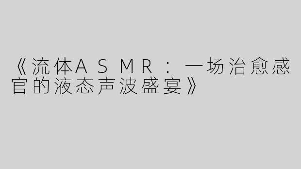 《流体ASMR：一场治愈感官的液态声波盛宴》