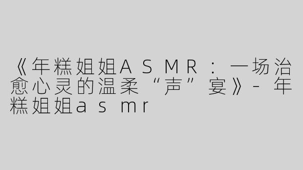 《年糕姐姐ASMR：一场治愈心灵的温柔“声”宴》