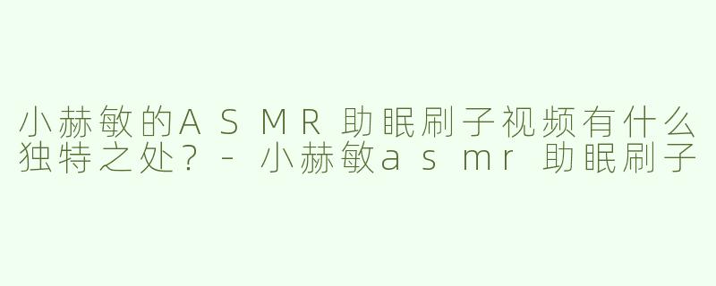 小赫敏的ASMR助眠刷子视频有什么独特之处？
