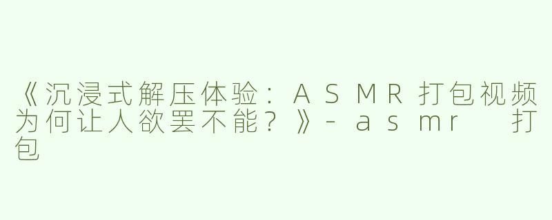 《沉浸式解压体验：ASMR打包视频为何让人欲罢不能？》-asmr 打包